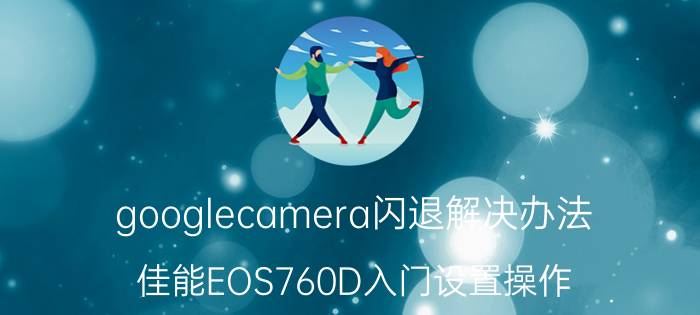 googlecamera闪退解决办法 佳能EOS760D入门设置操作？